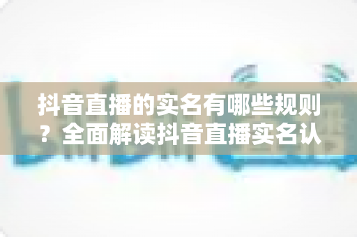 抖音直播的实名有哪些规则？全面解读抖音直播实名认证要求与操作指南