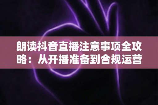 朗读抖音直播注意事项全攻略：从开播准备到合规运营的实战指南