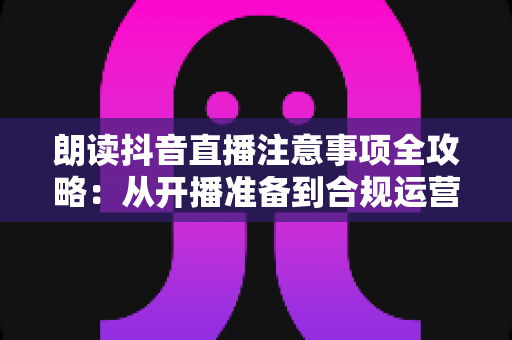 朗读抖音直播注意事项全攻略：从开播准备到合规运营的实战指南