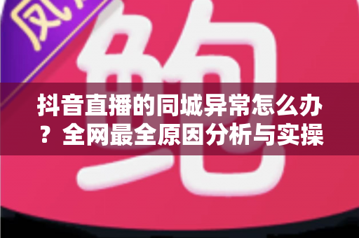 抖音直播的同城异常怎么办?全网最全原因分析与实操解决指南 抖音直播的同城异常怎么办?全网最全原因分析与实操解决指南