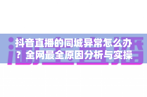 抖音直播的同城异常怎么办?全网最全原因分析与实操解决指南 抖音直播的同城异常怎么办?全网最全原因分析与实操解决指南