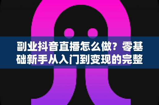 副业抖音直播怎么做？零基础新手从入门到变现的完整实战指南