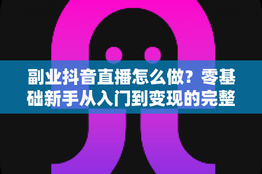 副业抖音直播怎么做？零基础新手从入门到变现的完整实战指南