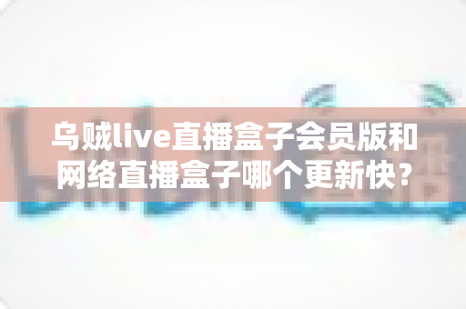 乌贼live直播盒子会员版和网络直播盒子哪个更新快？全面对比与深度解析指南