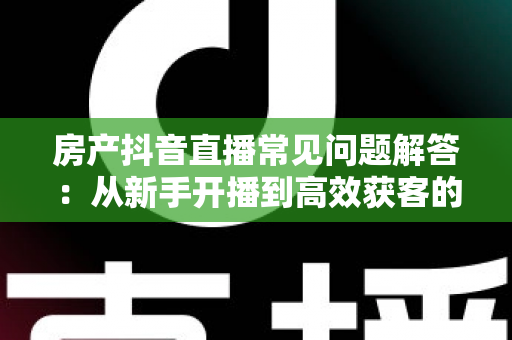 房产抖音直播常见问题解答:从新手开播到高效获客的全流程实战指南 房产抖音直播常见问题解答:从新手开播到高效获客的全流程实战指南