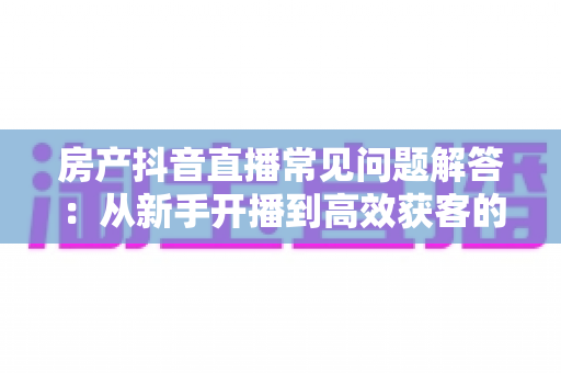 房产抖音直播常见问题解答:从新手开播到高效获客的全流程实战指南 房产抖音直播常见问题解答:从新手开播到高效获客的全流程实战指南