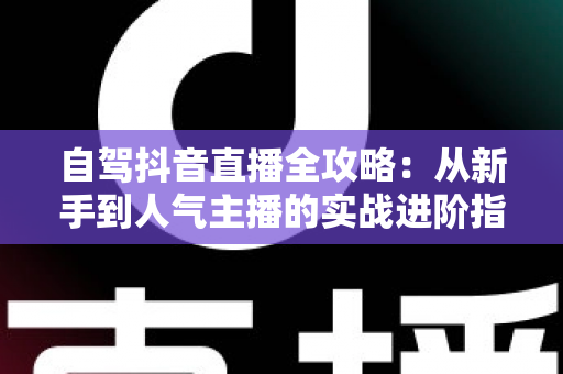 自驾抖音直播全攻略:从新手到人气主播的实战进阶指南 自驾抖音直播全攻略:从新手到人气主播的实战进阶指南