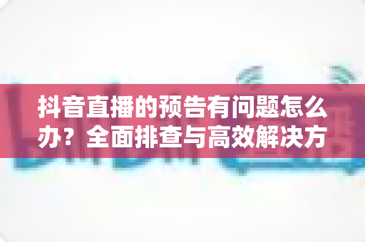 抖音直播的预告有问题怎么办?全面排查与高效解决方案指南 抖音直播的预告有问题怎么办?全面排查与高效解决方案指南