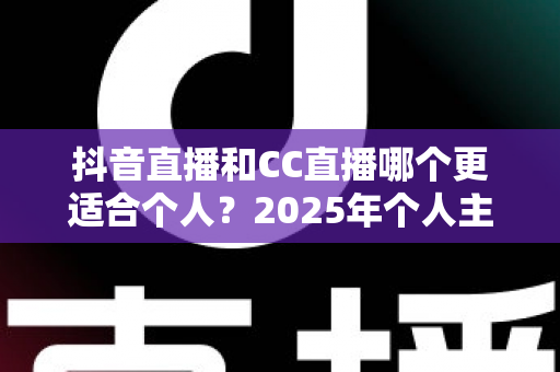 抖音直播和CC直播哪个更适合个人?2025年个人主播平台选择深度解析与实用指南 抖音直播和CC直播哪个更适合个人?2025年个人主播平台选择深度解析与实用指南