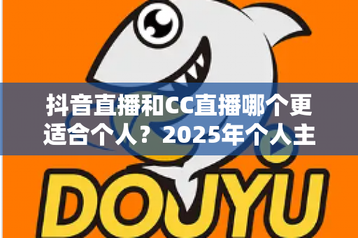 抖音直播和CC直播哪个更适合个人?2025年个人主播平台选择深度解析与实用指南 抖音直播和CC直播哪个更适合个人?2025年个人主播平台选择深度解析与实用指南