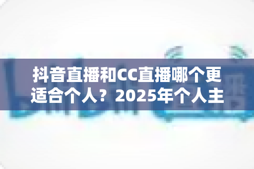 抖音直播和CC直播哪个更适合个人?2025年个人主播平台选择深度解析与实用指南 抖音直播和CC直播哪个更适合个人?2025年个人主播平台选择深度解析与实用指南