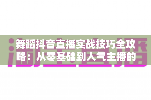 舞蹈抖音直播实战技巧全攻略：从零基础到人气主播的进阶指南