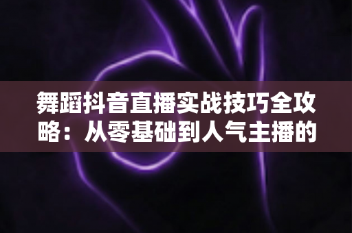 舞蹈抖音直播实战技巧全攻略：从零基础到人气主播的进阶指南