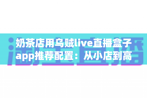 奶茶店用乌贼live直播盒子app推荐配置:从小店到高转化直播间的完整搭建指南 奶茶店用乌贼live直播盒子app推荐配置:从小店到高转化直播间的完整搭建指南