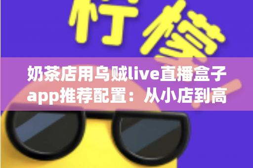 奶茶店用乌贼live直播盒子app推荐配置：从小店到高转化直播间的完整搭建指南