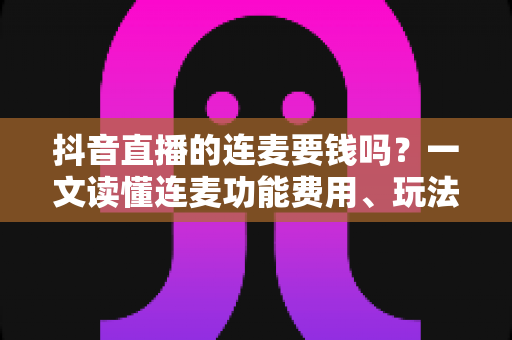 抖音直播的连麦要钱吗？一文读懂连麦功能费用、玩法与实操指南