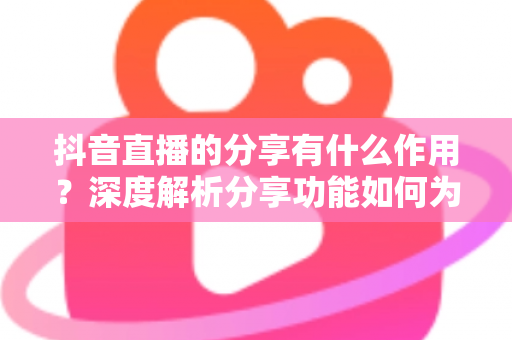 抖音直播的分享有什么作用?深度解析分享功能如何为直播间带来流量与转化 抖音直播的分享有什么作用?深度解析分享功能如何为直播间带来流量与转化