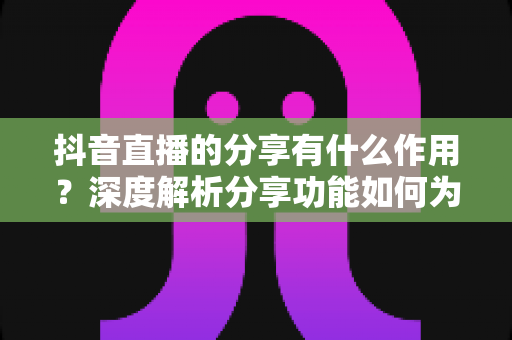 抖音直播的分享有什么作用?深度解析分享功能如何为直播间带来流量与转化 抖音直播的分享有什么作用?深度解析分享功能如何为直播间带来流量与转化