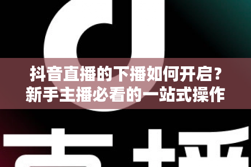 抖音直播的下播如何开启？新手主播必看的一站式操作指南与运营技巧全解析