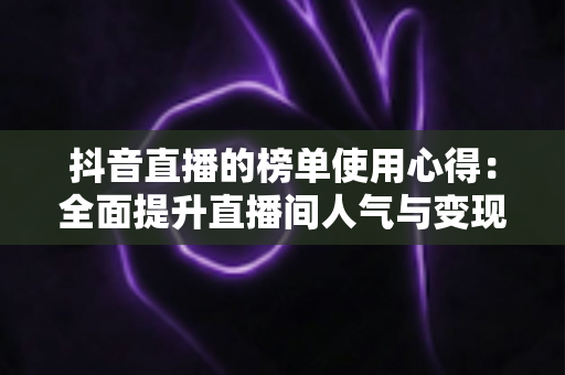 抖音直播的榜单使用心得:全面提升直播间人气与变现效率的实战指南 抖音直播的榜单使用心得:全面提升直播间人气与变现效率的实战指南