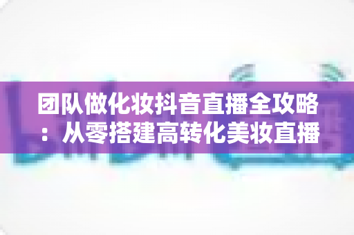 团队做化妆抖音直播全攻略：从零搭建高转化美妆直播间的实战指南