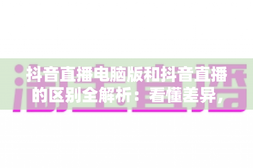 抖音直播电脑版和抖音直播的区别全解析:看懂差异,选对开播方式事半功倍 抖音直播电脑版和抖音直播的区别全解析:看懂差异,选对开播方式事半功倍