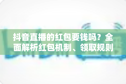 抖音直播的红包要钱吗？全面解析红包机制、领取规则与防骗指南