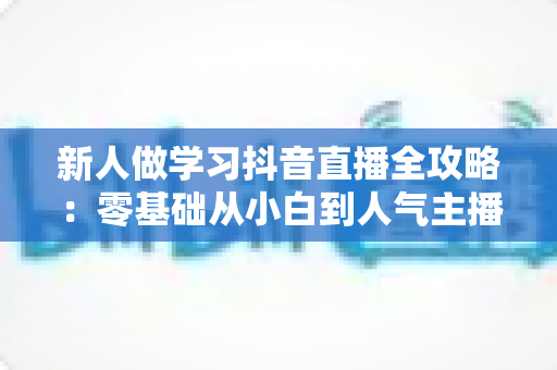 新人做学习抖音直播全攻略：零基础从小白到人气主播的实战指南