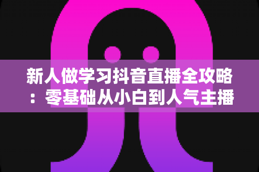 新人做学习抖音直播全攻略：零基础从小白到人气主播的实战指南