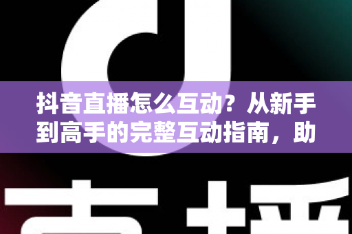 抖音直播怎么互动？从新手到高手的完整互动指南，助你直播间人气翻倍