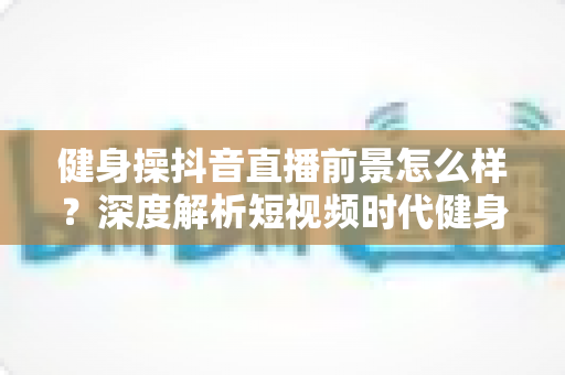 健身操抖音直播前景怎么样?深度解析短视频时代健身直播的机遇与挑战 健身操抖音直播前景怎么样?深度解析短视频时代健身直播的机遇与挑战