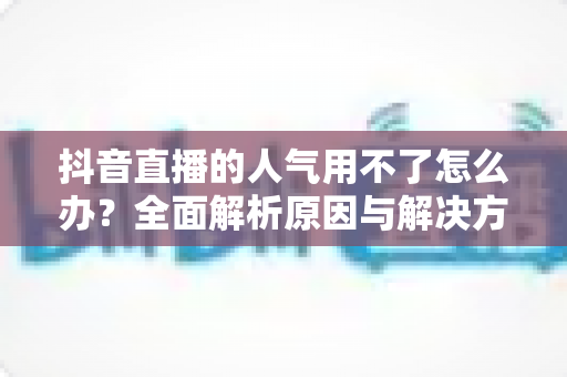 抖音直播的人气用不了怎么办?全面解析原因与解决方案,助你快速恢复直播间热度 抖音直播的人气用不了怎么办?全面解析原因与解决方案,助你快速恢复直播间热度