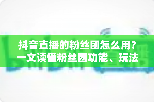 抖音直播的粉丝团怎么用?一文读懂粉丝团功能、玩法与运营全攻略 抖音直播的粉丝团怎么用?一文读懂粉丝团功能、玩法与运营全攻略