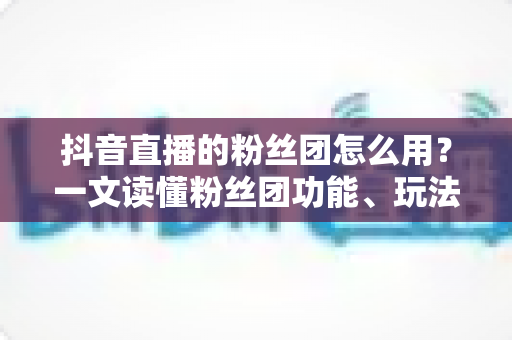 抖音直播的粉丝团怎么用?一文读懂粉丝团功能、玩法与运营全攻略 抖音直播的粉丝团怎么用?一文读懂粉丝团功能、玩法与运营全攻略