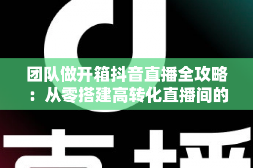 团队做开箱抖音直播全攻略:从零搭建高转化直播间的实战指南 团队做开箱抖音直播全攻略:从零搭建高转化直播间的实战指南