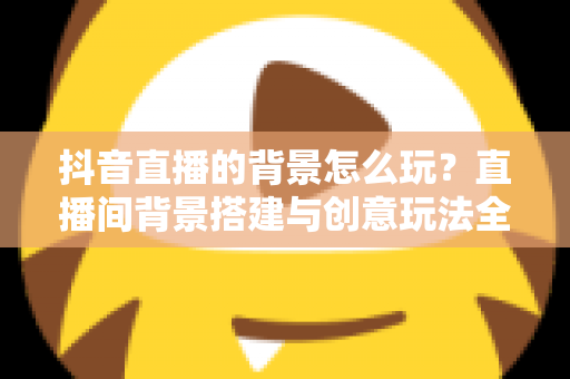 抖音直播的背景怎么玩?直播间背景搭建与创意玩法全攻略 抖音直播的背景怎么玩?直播间背景搭建与创意玩法全攻略