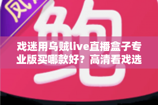 戏迷用乌贼live直播盒子专业版买哪款好?高清看戏选购指南与五大维度避坑全攻略 戏迷用乌贼live直播盒子专业版买哪款好?高清看戏选购指南与五大维度避坑全攻略