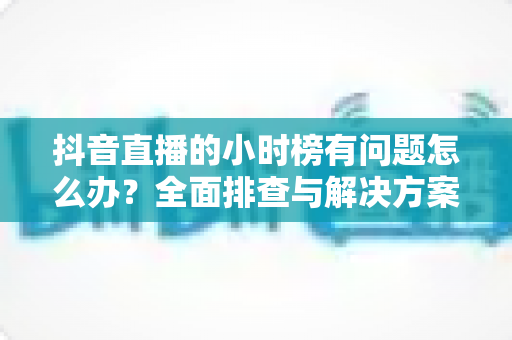抖音直播的小时榜有问题怎么办?全面排查与解决方案指南 抖音直播的小时榜有问题怎么办?全面排查与解决方案指南
