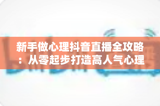 新手做心理抖音直播全攻略：从零起步打造高人气心理直播间的实战指南