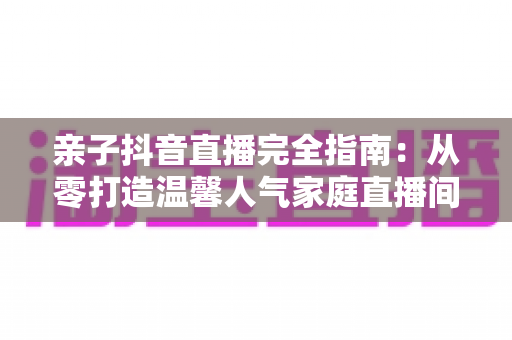 亲子抖音直播完全指南:从零打造温馨人气家庭直播间的实用宝典 亲子抖音直播完全指南:从零打造温馨人气家庭直播间的实用宝典