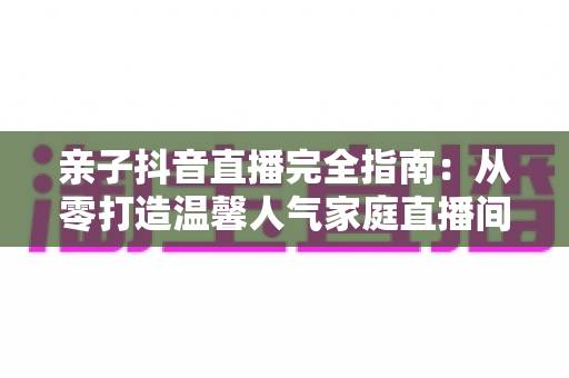 亲子抖音直播完全指南:从零打造温馨人气家庭直播间的实用宝典 亲子抖音直播完全指南:从零打造温馨人气家庭直播间的实用宝典