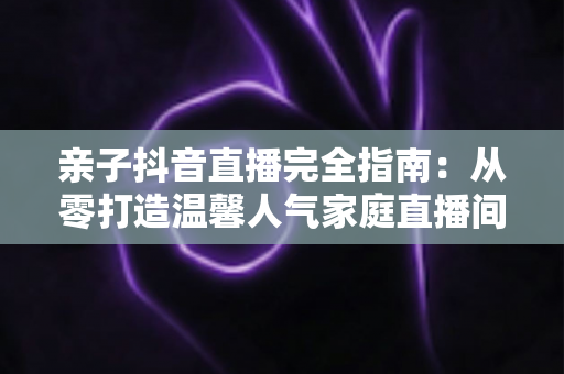 亲子抖音直播完全指南:从零打造温馨人气家庭直播间的实用宝典 亲子抖音直播完全指南:从零打造温馨人气家庭直播间的实用宝典