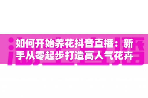 如何开始养花抖音直播:新手从零起步打造高人气花卉直播间的完整攻略 如何开始养花抖音直播:新手从零起步打造高人气花卉直播间的完整攻略