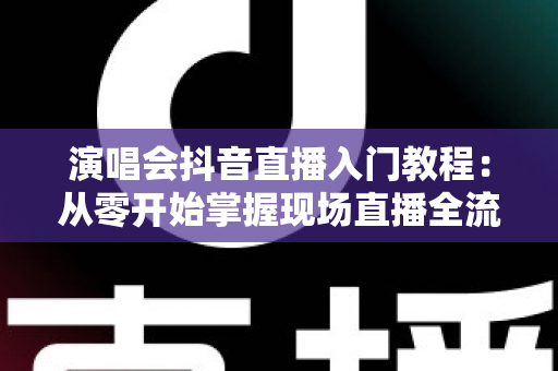演唱会抖音直播入门教程:从零开始掌握现场直播全流程的实战指南 演唱会抖音直播入门教程:从零开始掌握现场直播全流程的实战指南