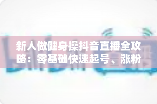 新人做健身操抖音直播全攻略:零基础快速起号、涨粉与变现的实战指南 新人做健身操抖音直播全攻略:零基础快速起号、涨粉与变现的实战指南