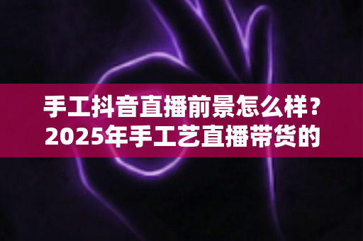 手工抖音直播前景怎么样?2025年手工艺直播带货的机遇、挑战与变现全攻略 手工抖音直播前景怎么样?2025年手工艺直播带货的机遇、挑战与变现全攻略