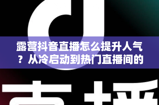 露营抖音直播怎么提升人气？从冷启动到热门直播间的实战涨粉全攻略