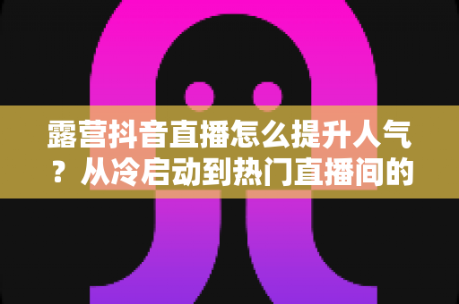 露营抖音直播怎么提升人气？从冷启动到热门直播间的实战涨粉全攻略