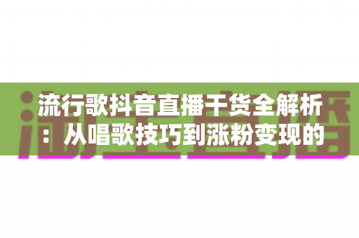 流行歌抖音直播干货全解析：从唱歌技巧到涨粉变现的实用指南