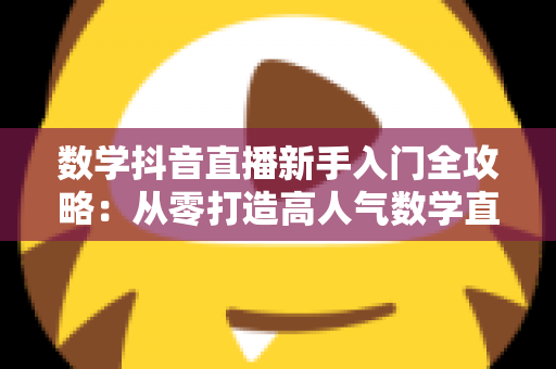 数学抖音直播新手入门全攻略:从零打造高人气数学直播间的实战指南 数学抖音直播新手入门全攻略:从零打造高人气数学直播间的实战指南